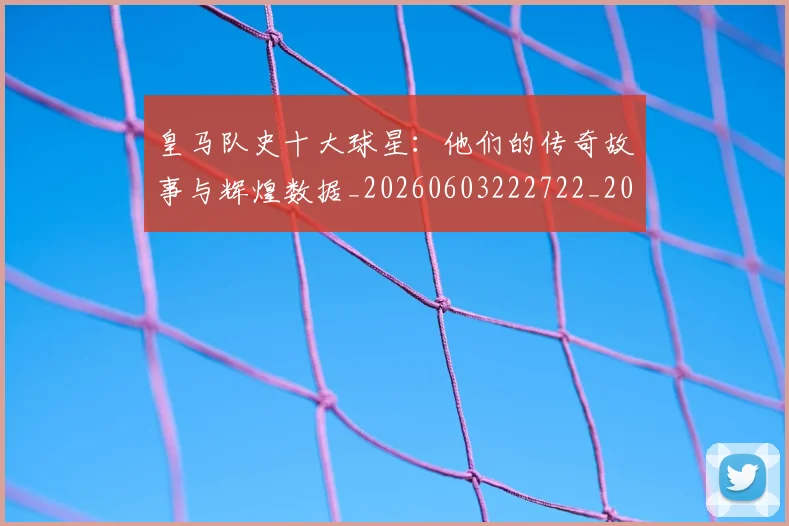皇马队史十大球星：他们的传奇故事与辉煌数据_20260603222722_20260708194404_20260802163738