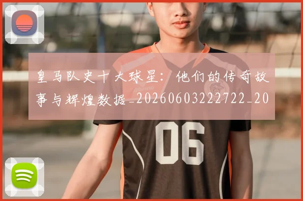 皇马队史十大球星：他们的传奇故事与辉煌数据_20260603222722_20260708194404