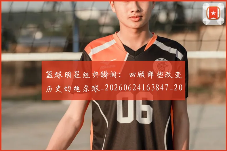篮球明星经典瞬间：回顾那些改变历史的绝杀球_20260624163847_20260803141819