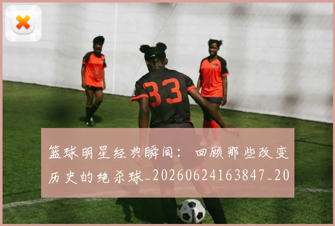 篮球明星经典瞬间：回顾那些改变历史的绝杀球_20260624163847_20260708200825