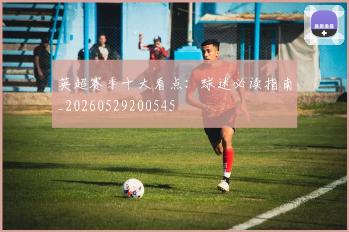 英超赛季十大看点：球迷必读指南_20260529200545