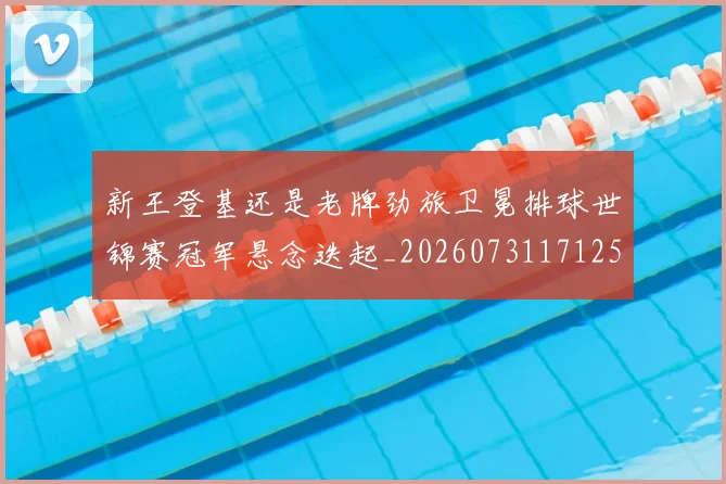 新王登基还是老牌劲旅卫冕排球世锦赛冠军悬念迭起_20260731171254