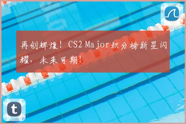 再创辉煌！CS2 Major积分榜新星闪耀，未来可期！