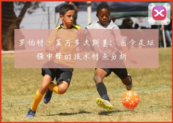 罗伯特·莱万多夫斯基：当今足坛最强中锋的技术特点分析