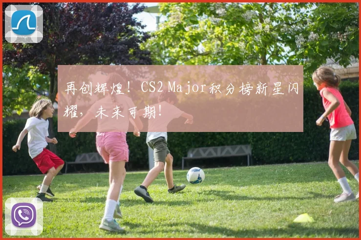 再创辉煌！CS2 Major积分榜新星闪耀，未来可期！