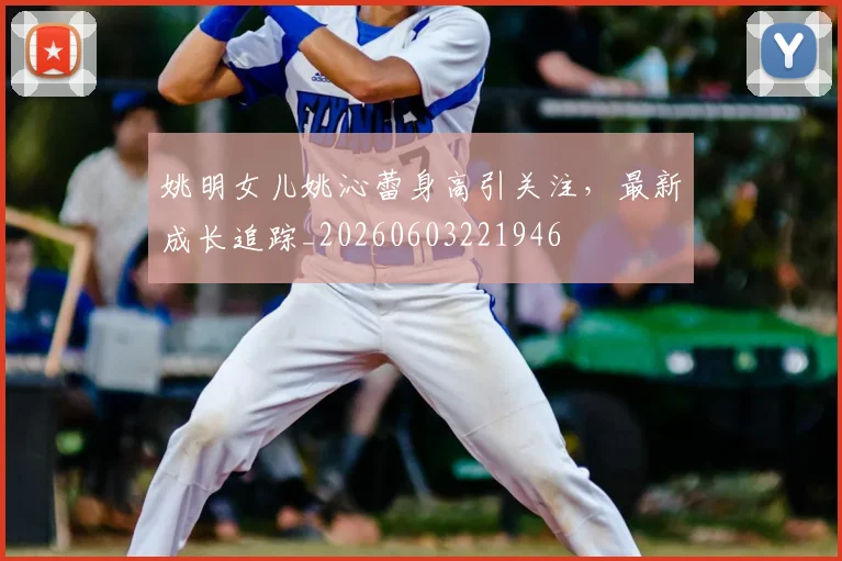 姚明女儿姚沁蕾身高引关注，最新成长追踪_20260603221946