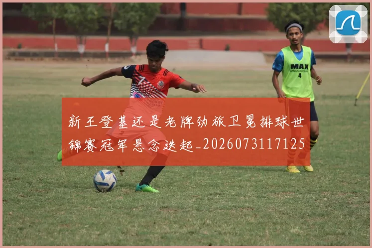新王登基还是老牌劲旅卫冕排球世锦赛冠军悬念迭起_20260731171254
