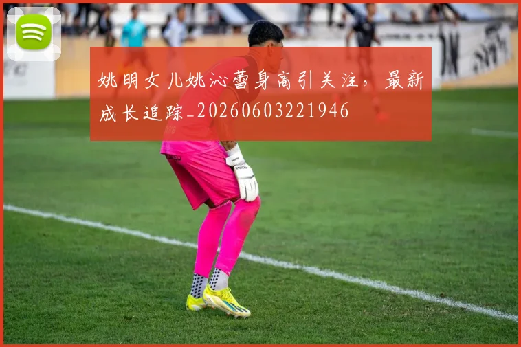 姚明女儿姚沁蕾身高引关注，最新成长追踪_20260603221946