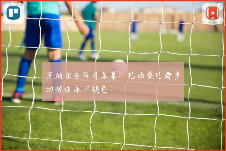 罗纳尔多传奇落幕，巴西桑巴舞步的辉煌永不褪色！
