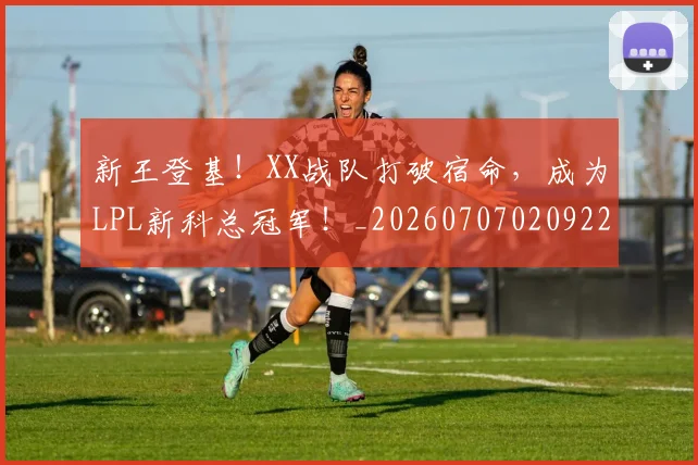 新王登基！XX战队打破宿命，成为LPL新科总冠军！_20260707020922