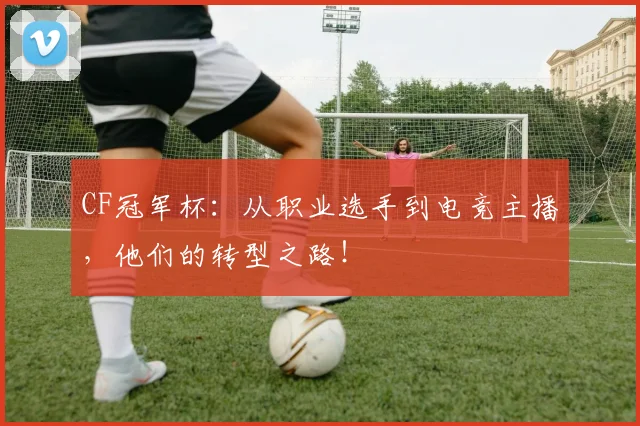 CF冠军杯：从职业选手到电竞主播，他们的转型之路！