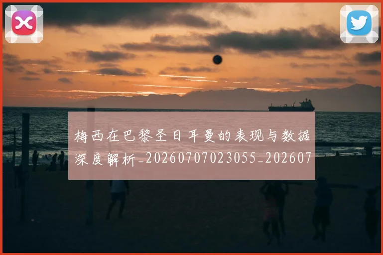 梅西在巴黎圣日耳曼的表现与数据深度解析_20260707023055_20260731180844