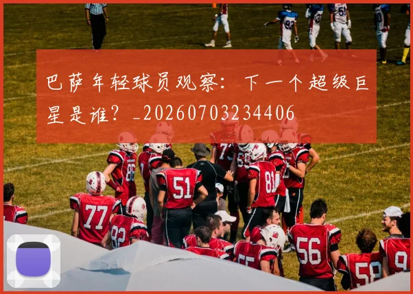 巴萨年轻球员观察：下一个超级巨星是谁？_20260703234406