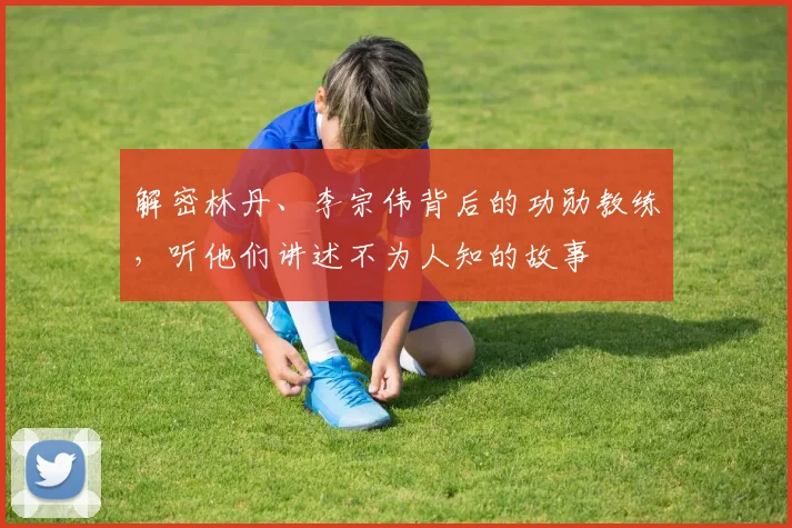 解密林丹、李宗伟背后的功勋教练，听他们讲述不为人知的故事