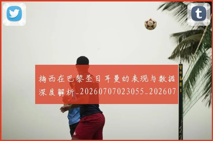 梅西在巴黎圣日耳曼的表现与数据深度解析_20260707023055_20260731180844