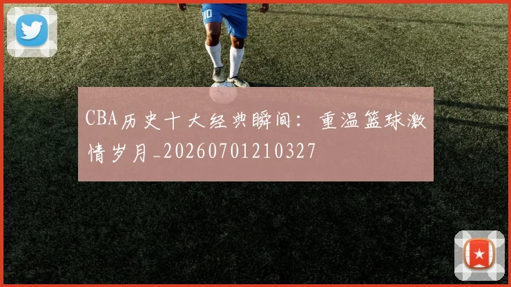 CBA历史十大经典瞬间：重温篮球激情岁月_20260701210327