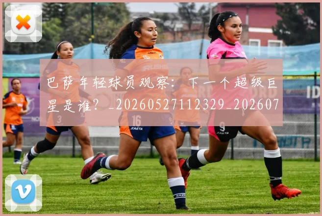 巴萨年轻球员观察：下一个超级巨星是谁？_20260527112329_20260703234408