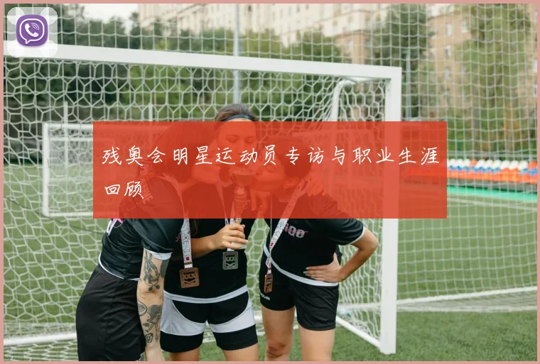 残奥会明星运动员专访与职业生涯回顾