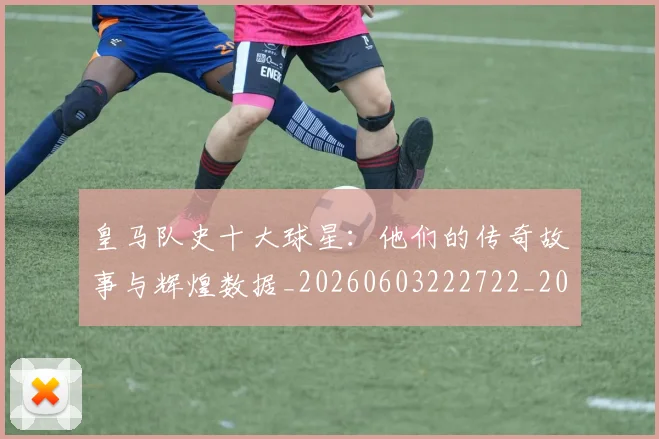 皇马队史十大球星:他们的传奇故事与辉煌数据_20260603222722_20260708194404