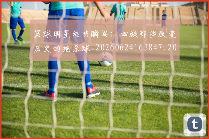 篮球明星经典瞬间：回顾那些改变历史的绝杀球_20260624163847_20260803141819