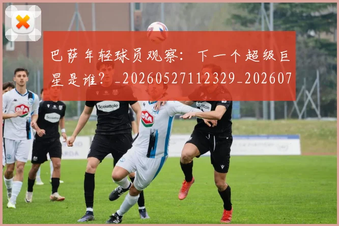 巴萨年轻球员观察：下一个超级巨星是谁？_20260527112329_20260703234408