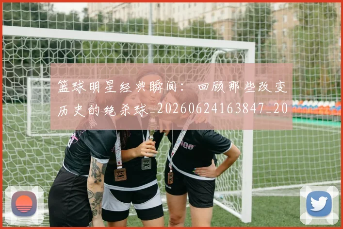 篮球明星经典瞬间:回顾那些改变历史的绝杀球_20260624163847_20260708200825